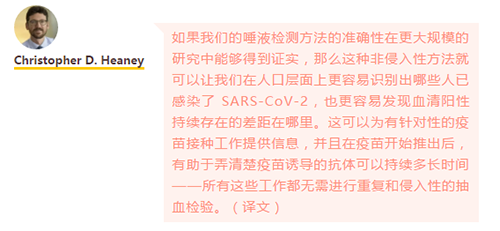 如果我们的唾液检测方法的准确性在更大规模的研究中能够得到证实，那么这种非侵入性方法就可以让我们在人口层面上更容易识别出哪些人已感染了 SARS-CoV-2，也更容易发现血清阳性持续存在的差距在哪里。